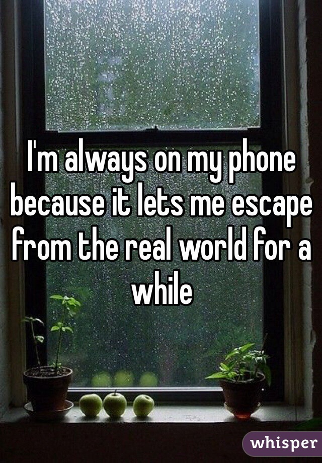 I'm always on my phone because it lets me escape from the real world for a while