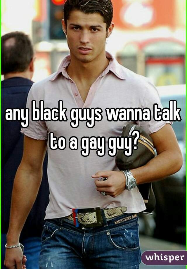 any black guys wanna talk to a gay guy?