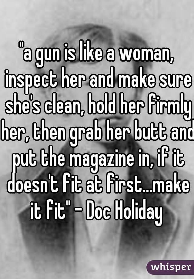 "a gun is like a woman, inspect her and make sure she's clean, hold her firmly her, then grab her butt and put the magazine in, if it doesn't fit at first...make it fit" - Doc Holiday 