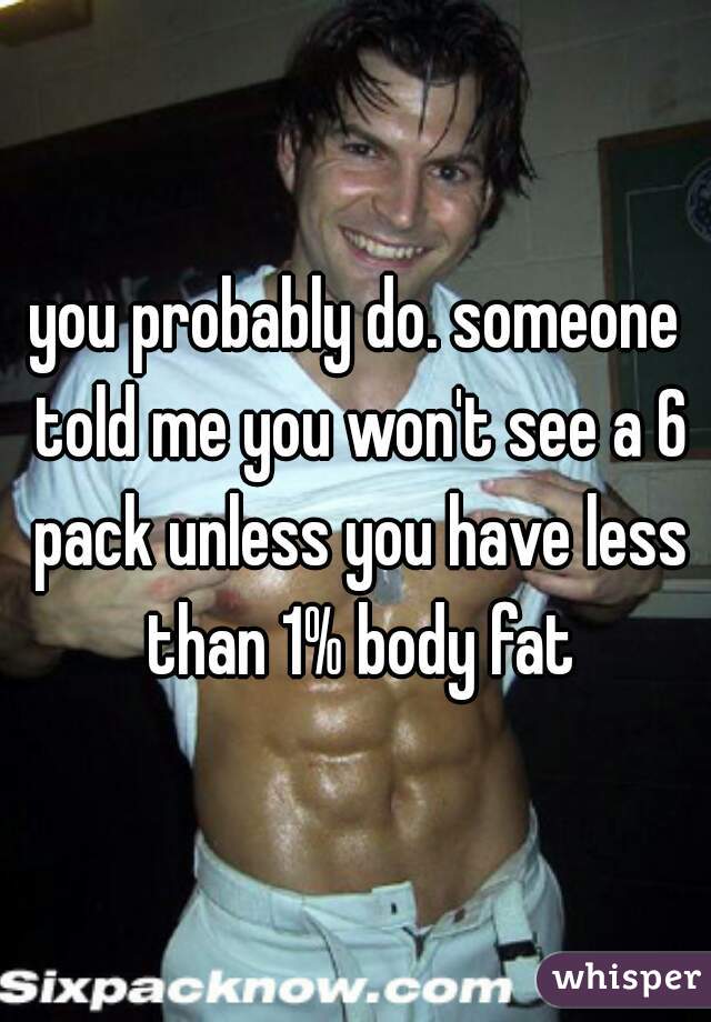 you probably do. someone told me you won't see a 6 pack unless you have less than 1% body fat
