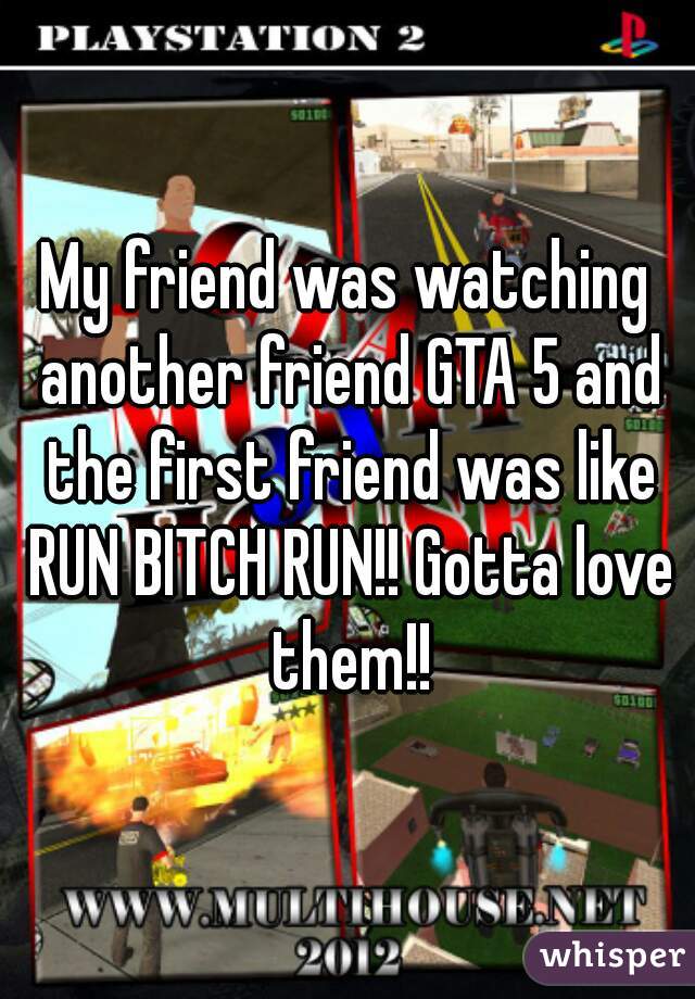 My friend was watching another friend GTA 5 and the first friend was like RUN BITCH RUN!! Gotta love them!!