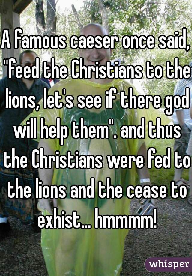 A famous caeser once said, "feed the Christians to the lions, let's see if there god will help them". and thus the Christians were fed to the lions and the cease to exhist... hmmmm!