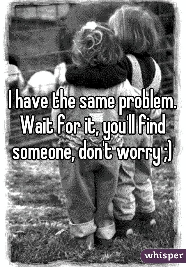 I have the same problem. Wait for it, you'll find someone, don't worry ;)