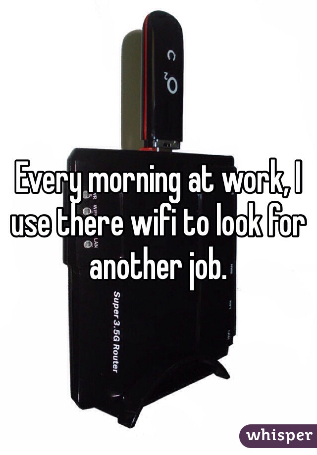Every morning at work, I use there wifi to look for another job.