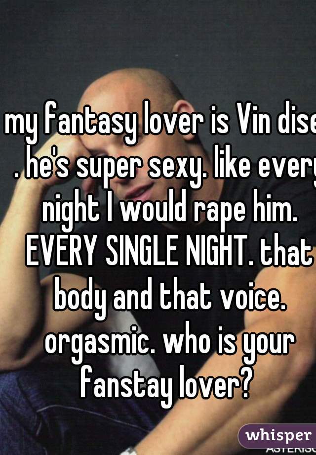 my fantasy lover is Vin disel . he's super sexy. like every night I would rape him. EVERY SINGLE NIGHT. that body and that voice. orgasmic. who is your fanstay lover? 