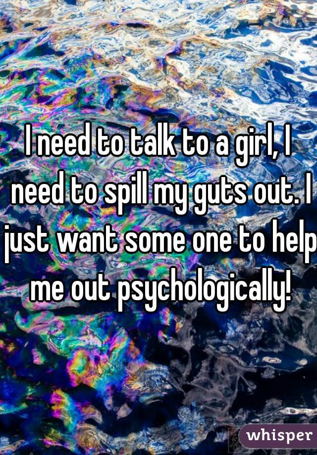 I need to talk to a girl, I need to spill my guts out. I just want some one to help me out psychologically!