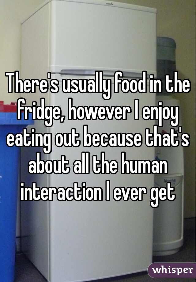 There's usually food in the fridge, however I enjoy eating out because that's about all the human interaction I ever get