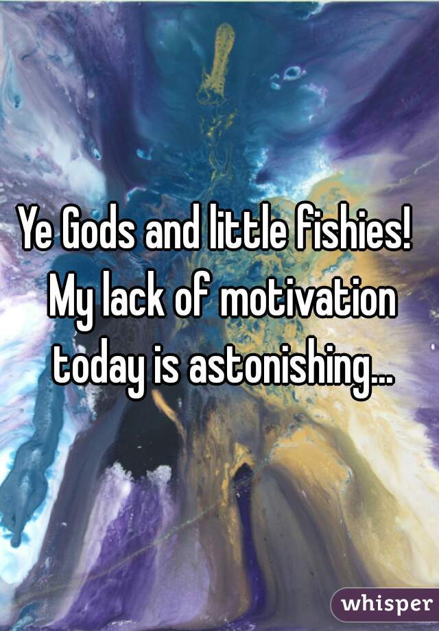 Ye Gods and little fishies!  My lack of motivation today is astonishing...