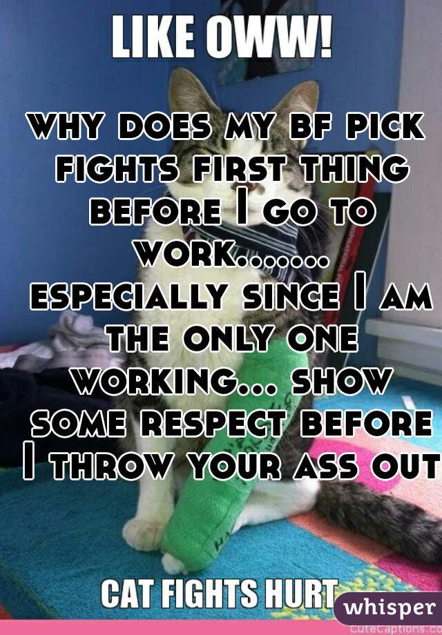 why does my bf pick fights first thing before I go to work....... especially since I am the only one working... show some respect before I throw your ass out