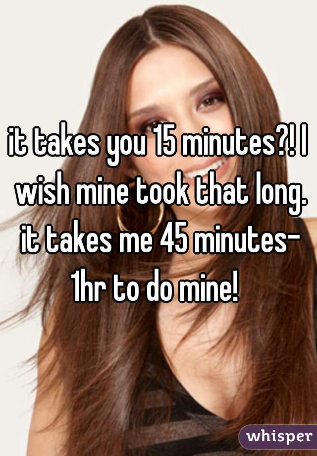 it takes you 15 minutes?! I wish mine took that long. it takes me 45 minutes- 1hr to do mine!  