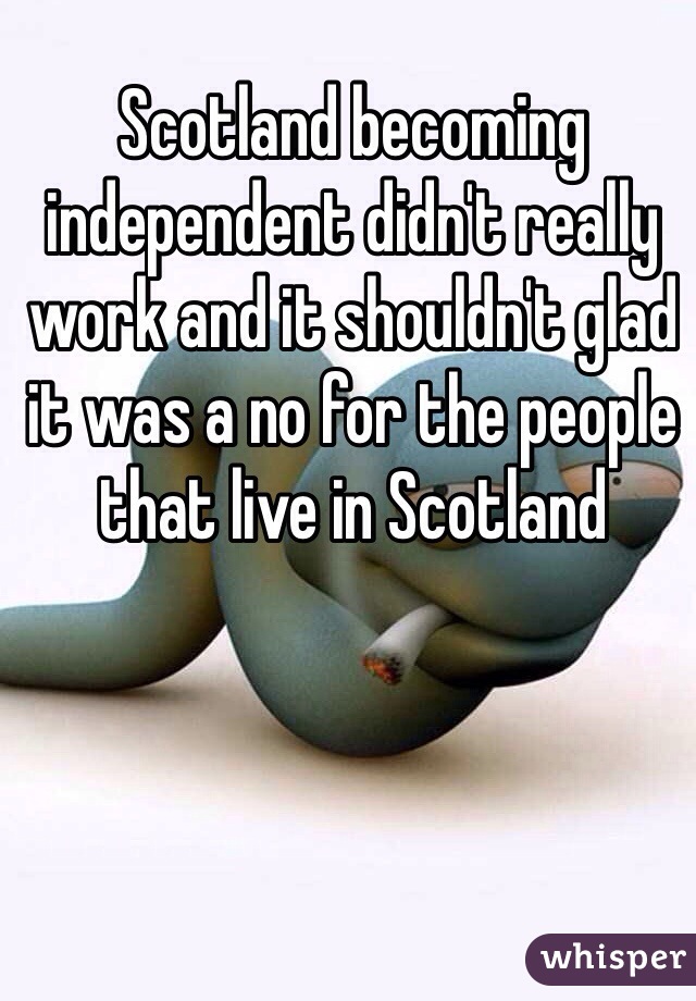 Scotland becoming independent didn't really work and it shouldn't glad it was a no for the people that live in Scotland 