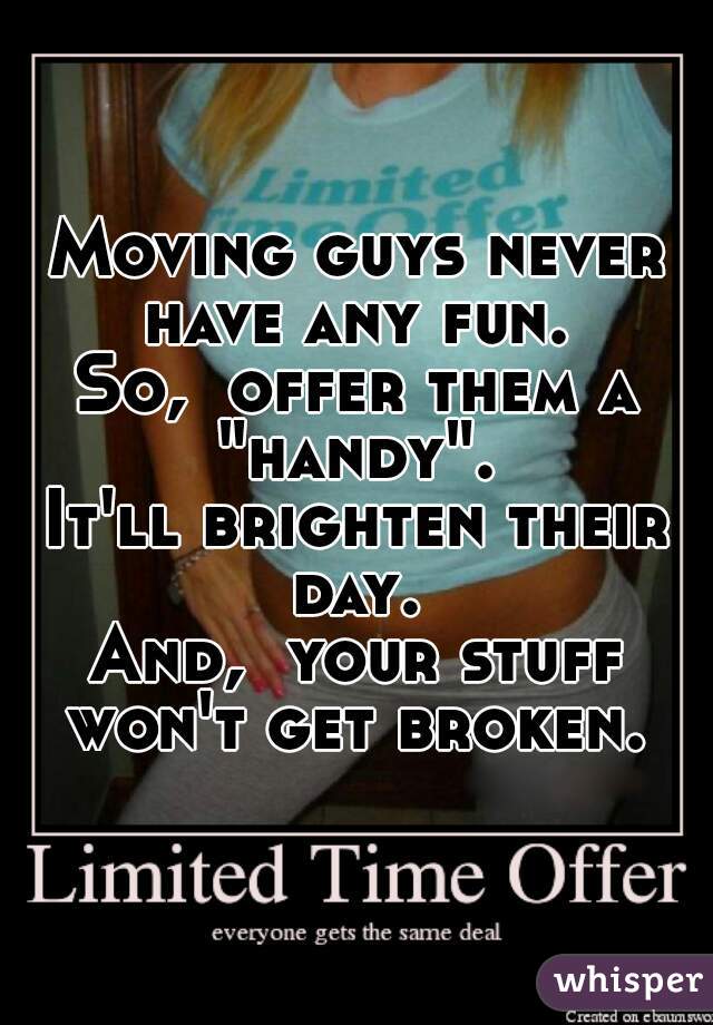Moving guys never have any fun. 
So,  offer them a "handy". 
It'll brighten their day. 
And,  your stuff won't get broken. 