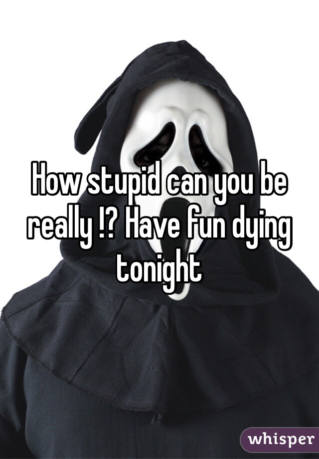 How stupid can you be really !? Have fun dying tonight 
