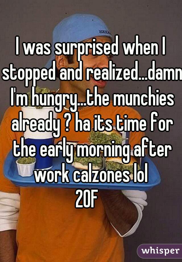 I was surprised when I stopped and realized...damn I'm hungry...the munchies already ? ha its time for the early morning after work calzones lol 
20F  
