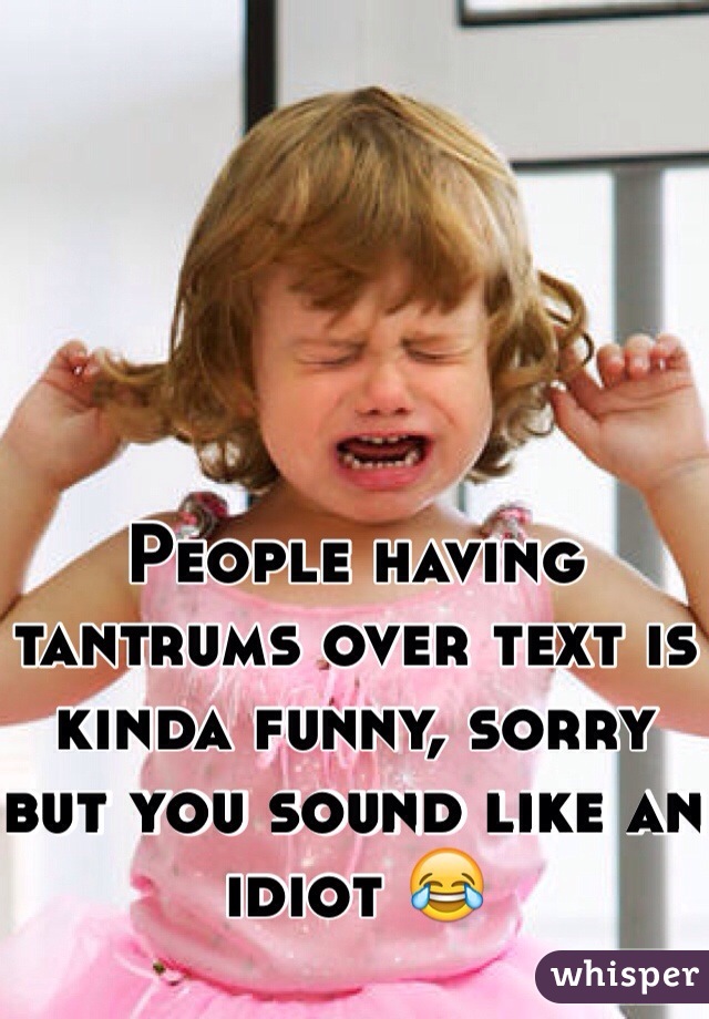 People having tantrums over text is kinda funny, sorry but you sound like an idiot 😂