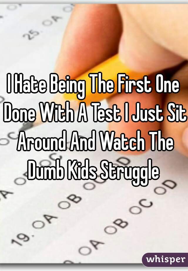 I Hate Being The First One Done With A Test I Just Sit Around And Watch The Dumb Kids Struggle 