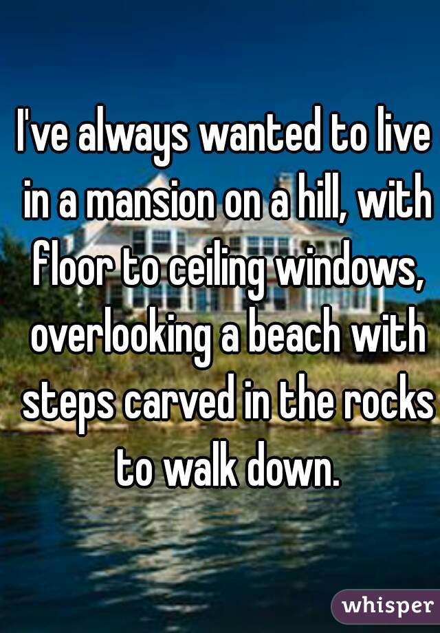 I've always wanted to live in a mansion on a hill, with floor to ceiling windows, overlooking a beach with steps carved in the rocks to walk down.
