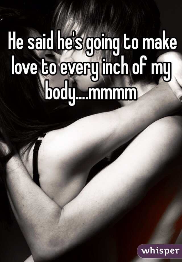 He said he's going to make love to every inch of my body....mmmm