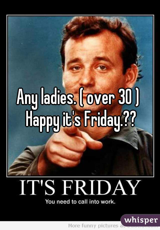 Any ladies. ( over 30 )  Happy it's Friday.??