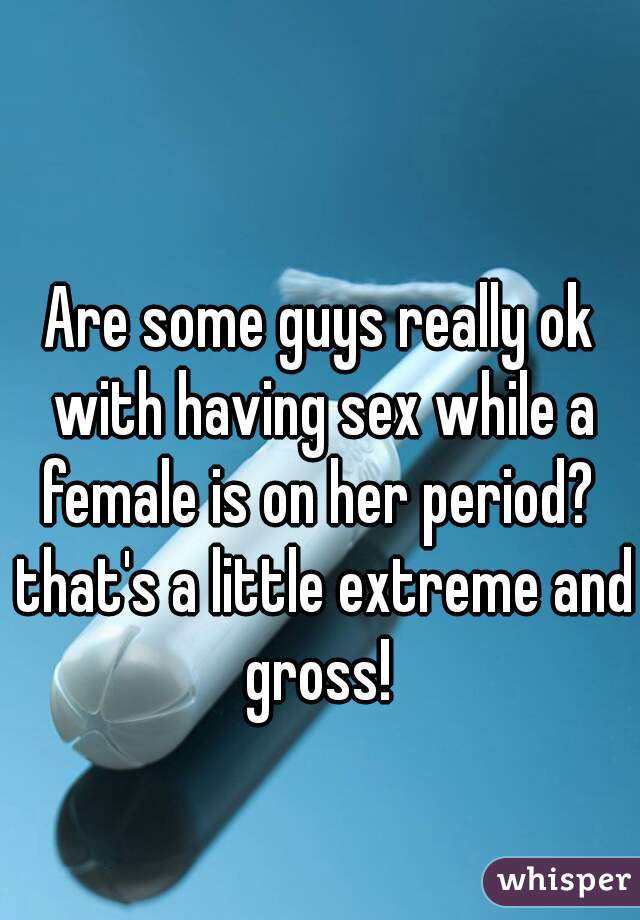 Are some guys really ok with having sex while a female is on her period?  that's a little extreme and gross! 