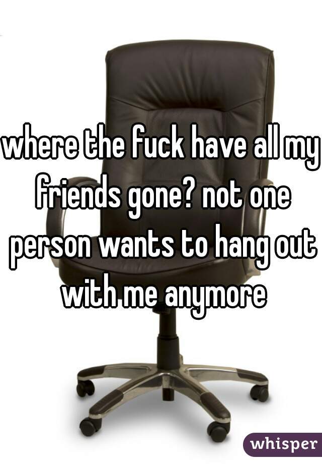 where the fuck have all my friends gone? not one person wants to hang out with me anymore