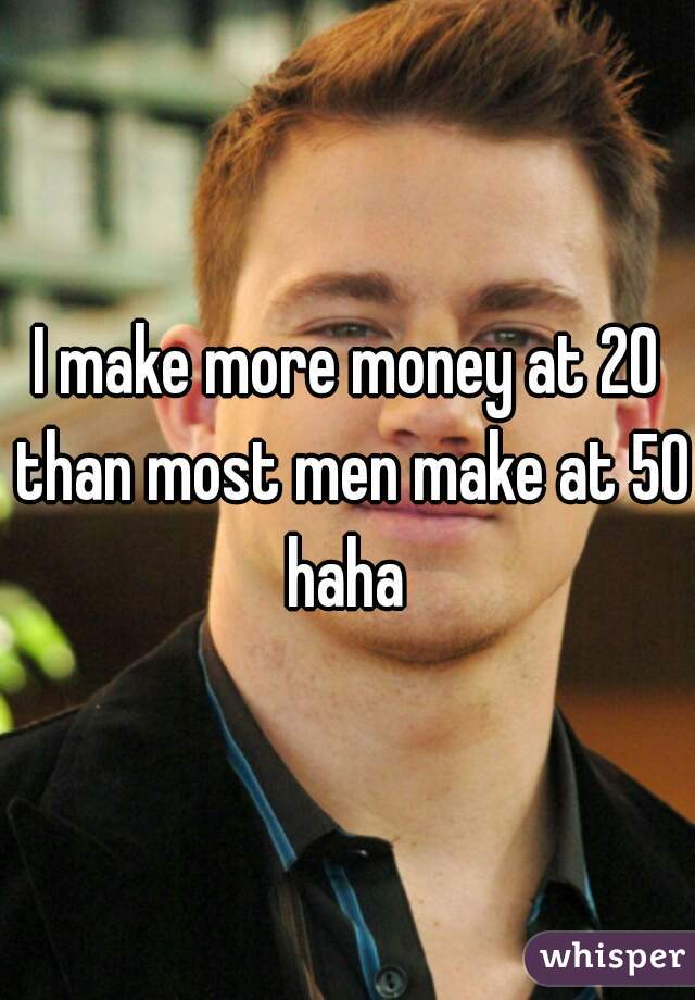 I make more money at 20 than most men make at 50 haha 