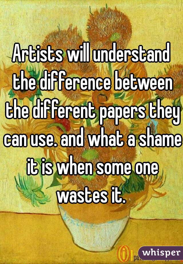 Artists will understand the difference between the different papers they can use. and what a shame it is when some one wastes it. 