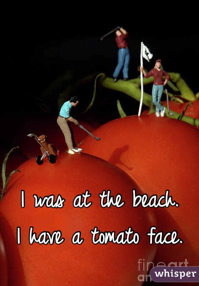 I was at the beach.
I have a tomato face.