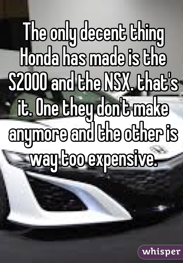 The only decent thing Honda has made is the S2000 and the NSX. that's it. One they don't make anymore and the other is way too expensive. 