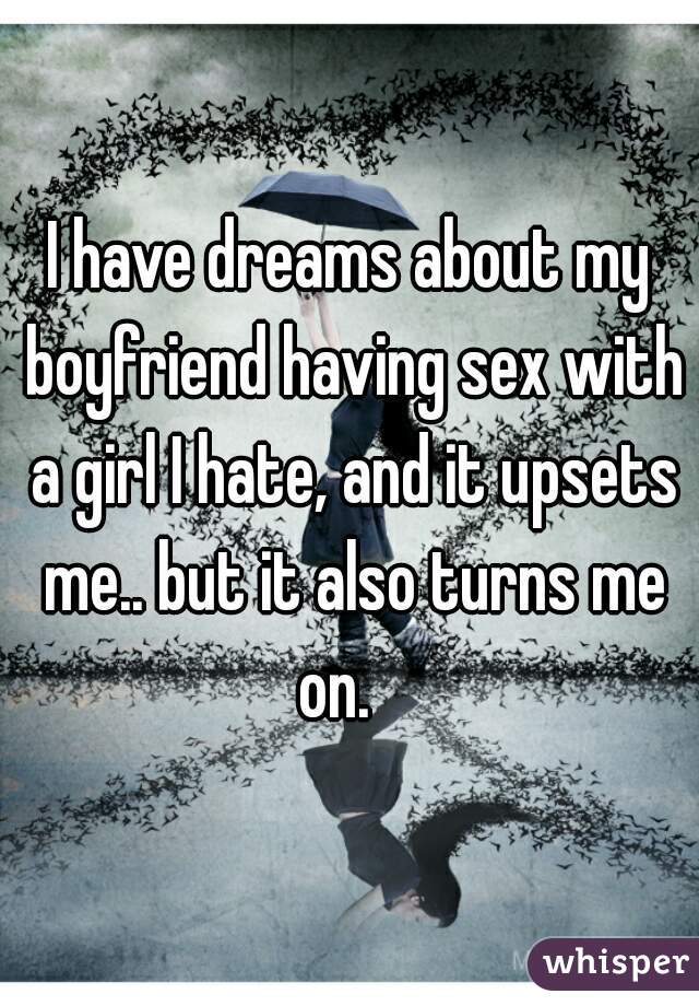 I have dreams about my boyfriend having sex with a girl I hate, and it upsets me.. but it also turns me on.   