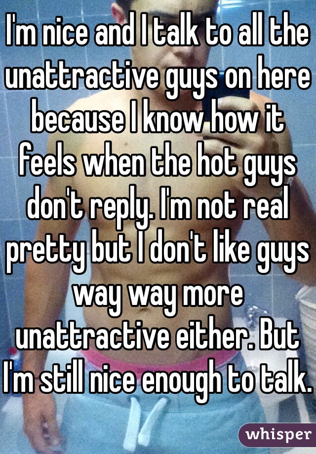 I'm nice and I talk to all the unattractive guys on here because I know how it feels when the hot guys don't reply. I'm not real pretty but I don't like guys way way more unattractive either. But I'm still nice enough to talk. 