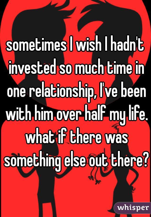 sometimes I wish I hadn't invested so much time in one relationship, I've been with him over half my life. what if there was something else out there?
