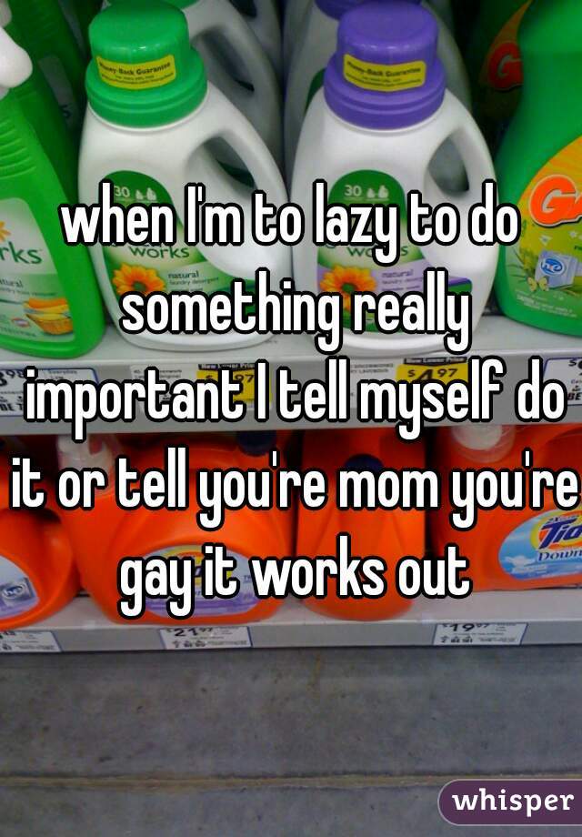 when I'm to lazy to do something really important I tell myself do it or tell you're mom you're gay it works out
