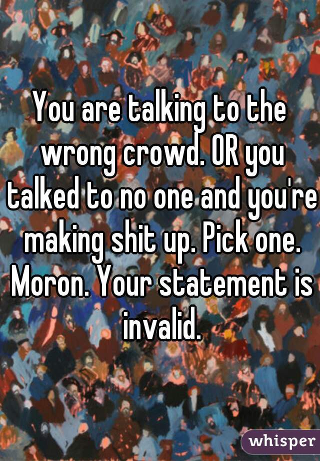 You are talking to the wrong crowd. OR you talked to no one and you're making shit up. Pick one. Moron. Your statement is invalid.
