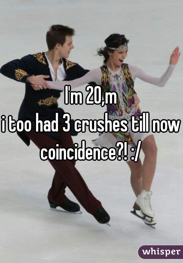 I'm 20,m
i too had 3 crushes till now
coincidence?! :/