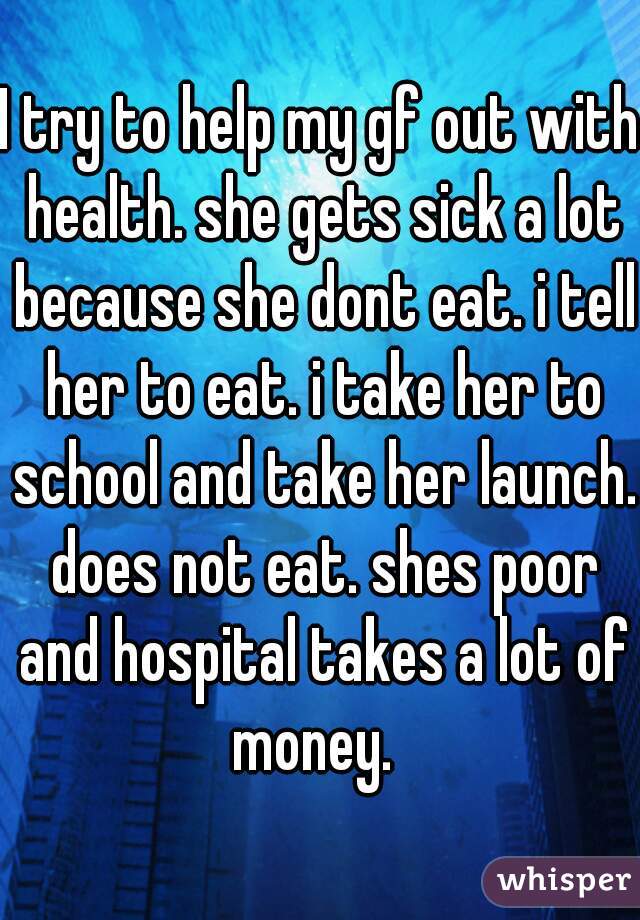 I try to help my gf out with health. she gets sick a lot because she dont eat. i tell her to eat. i take her to school and take her launch. does not eat. shes poor and hospital takes a lot of money.  