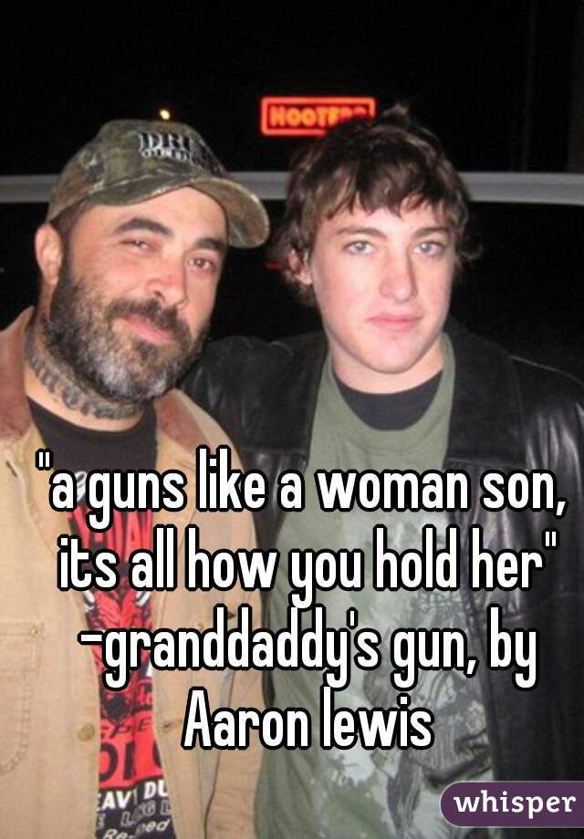 "a guns like a woman son, its all how you hold her" -granddaddy's gun, by Aaron lewis