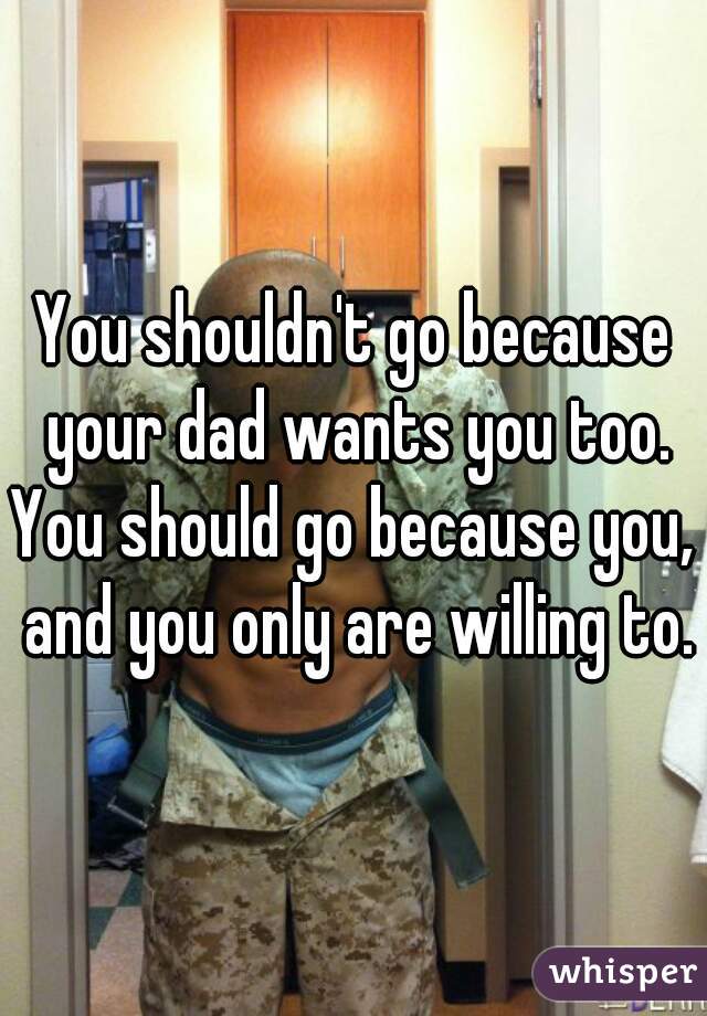 You shouldn't go because your dad wants you too. You should go because you,  and you only are willing to.