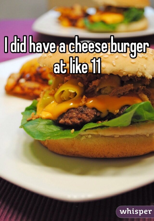 I did have a cheese burger at like 11
