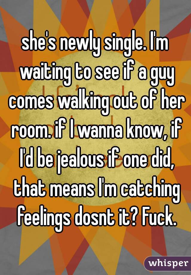 she's newly single. I'm waiting to see if a guy comes walking out of her room. if I wanna know, if I'd be jealous if one did, that means I'm catching feelings dosnt it? Fuck.