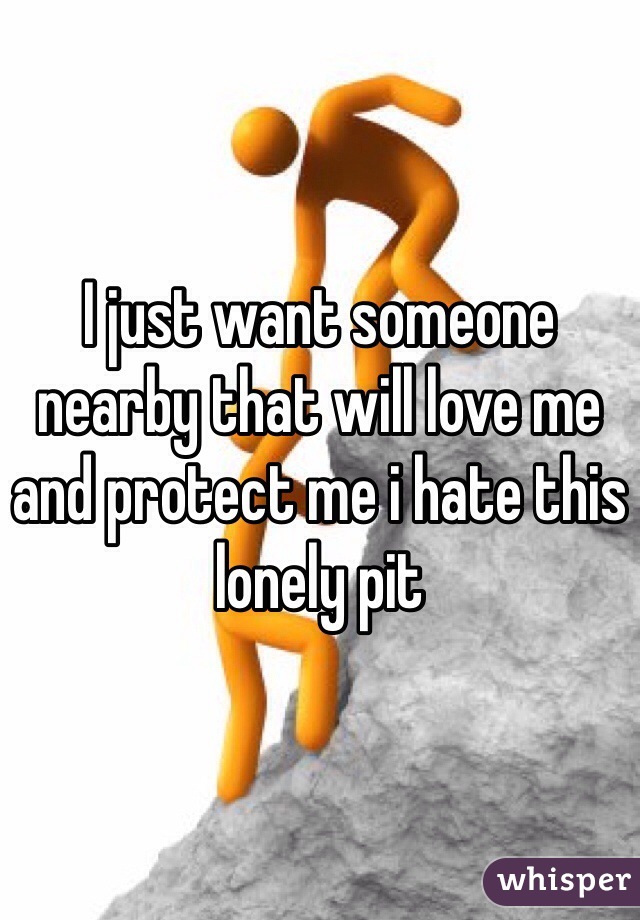 I just want someone nearby that will love me and protect me i hate this lonely pit