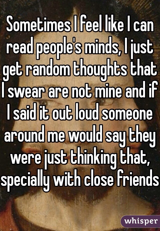 Sometimes I feel like I can read people's minds, I just get random thoughts that I swear are not mine and if I said it out loud someone around me would say they were just thinking that, specially with close friends