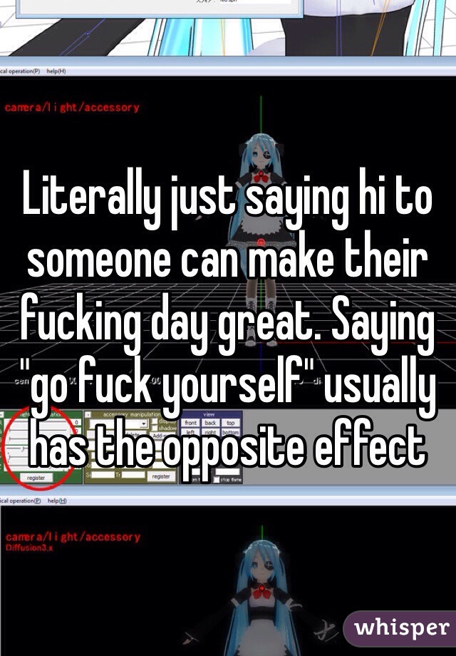 Literally just saying hi to someone can make their fucking day great. Saying "go fuck yourself" usually has the opposite effect