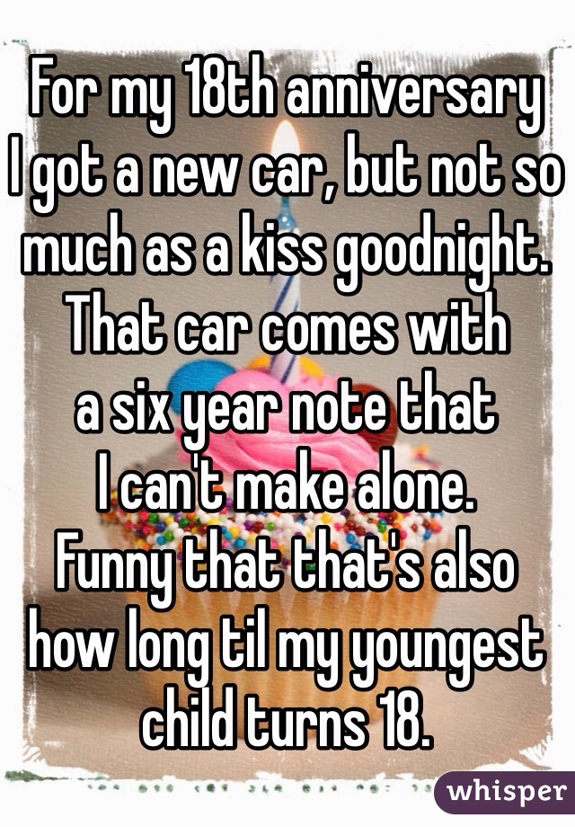 For my 18th anniversary 
I got a new car, but not so much as a kiss goodnight.
That car comes with 
a six year note that 
I can't make alone.
Funny that that's also 
how long til my youngest child turns 18.