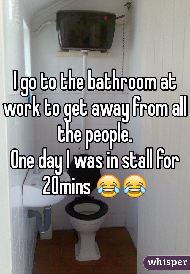 I go to the bathroom at work to get away from all the people.
One day I was in stall for 20mins 😂😂