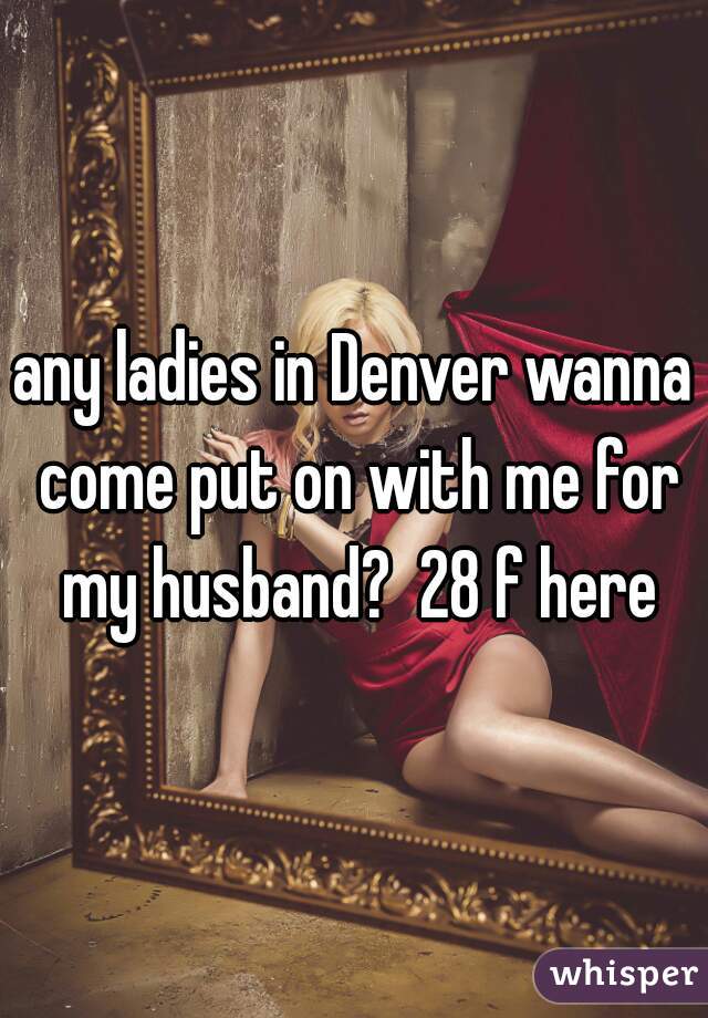 any ladies in Denver wanna come put on with me for my husband?  28 f here