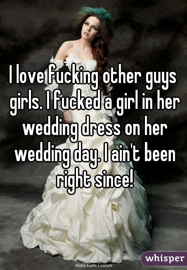 I love fucking other guys girls. I fucked a girl in her wedding dress on her wedding day. I ain't been right since!