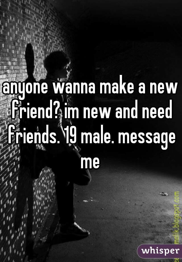 anyone wanna make a new friend? im new and need friends. 19 male. message me 