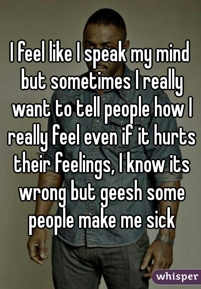 I feel like I speak my mind but sometimes I really want to tell people how I really feel even if it hurts their feelings, I know its wrong but geesh some people make me sick