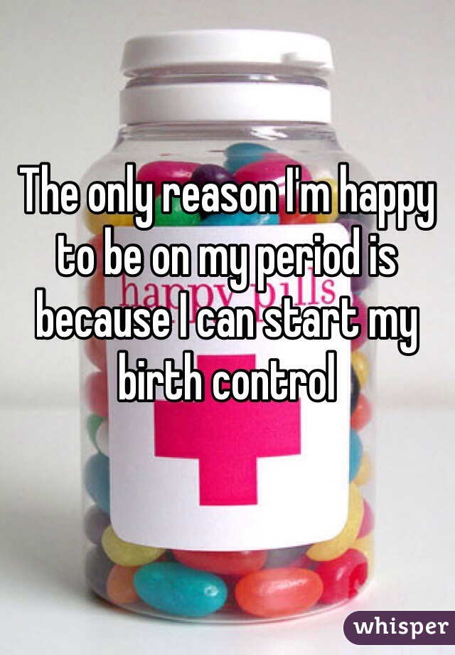 The only reason I'm happy to be on my period is because I can start my birth control 